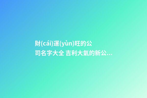 財(cái)運(yùn)旺的公司名字大全 吉利大氣的新公司名稱,起名之家